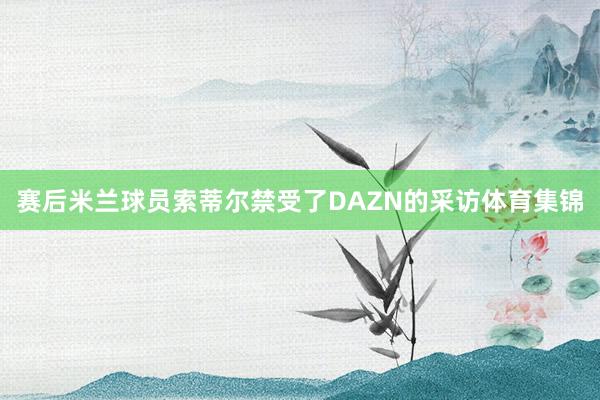 赛后米兰球员索蒂尔禁受了DAZN的采访体育集锦