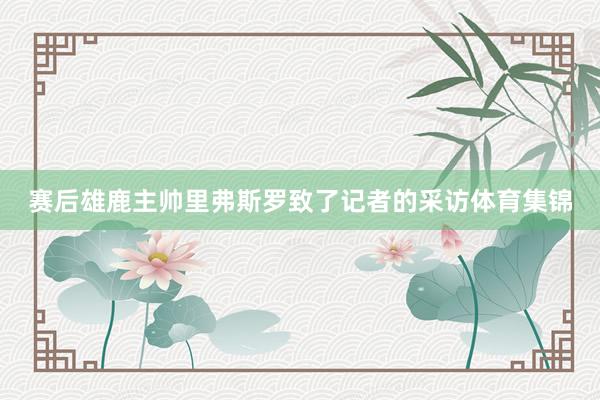 赛后雄鹿主帅里弗斯罗致了记者的采访体育集锦