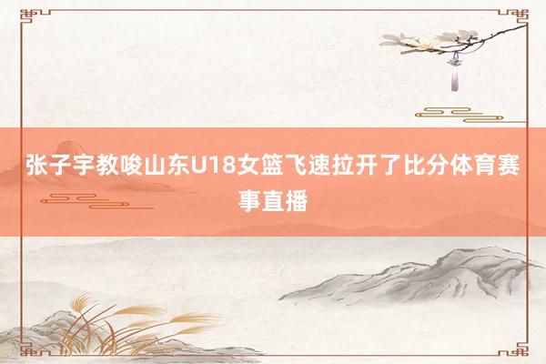张子宇教唆山东U18女篮飞速拉开了比分体育赛事直播