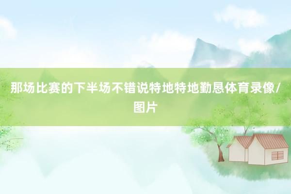 那场比赛的下半场不错说特地特地勤恳体育录像/图片