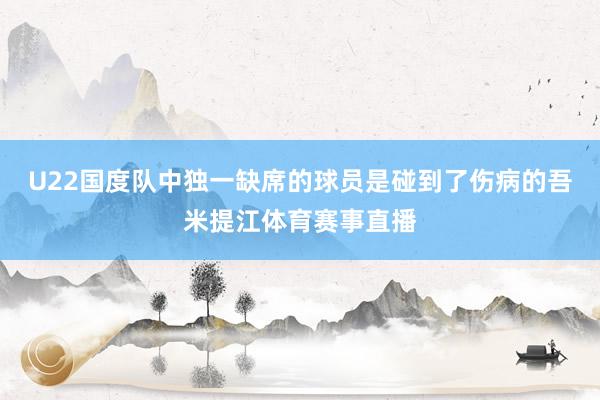 U22国度队中独一缺席的球员是碰到了伤病的吾米提江体育赛事直播