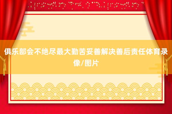 俱乐部会不绝尽最大勤苦妥善解决善后责任体育录像/图片