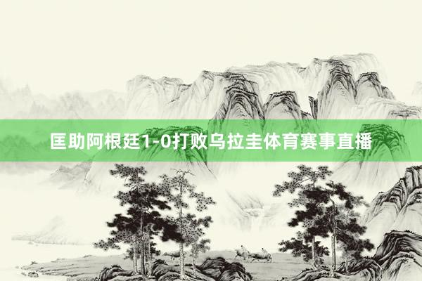 匡助阿根廷1-0打败乌拉圭体育赛事直播