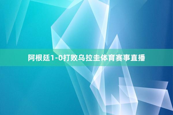 阿根廷1-0打败乌拉圭体育赛事直播