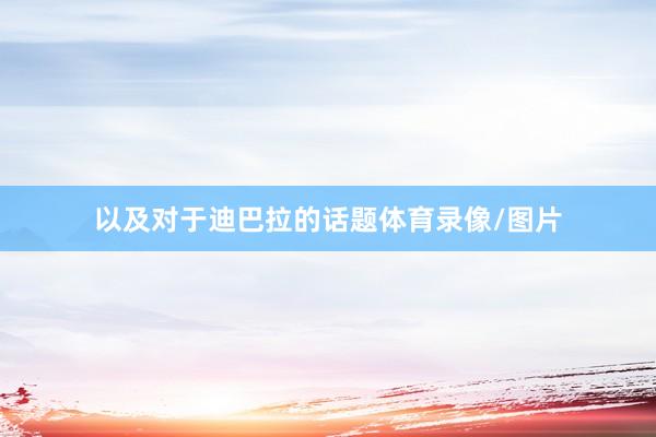 以及对于迪巴拉的话题体育录像/图片