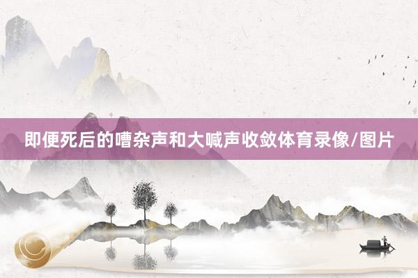 即便死后的嘈杂声和大喊声收敛体育录像/图片