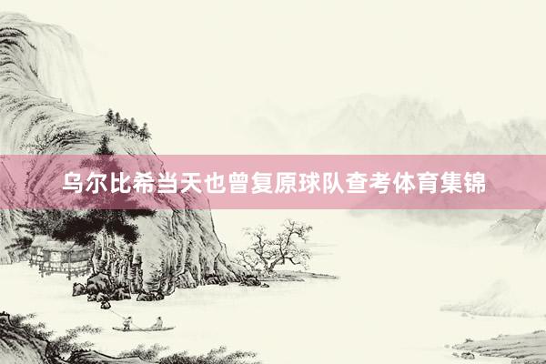 乌尔比希当天也曾复原球队查考体育集锦