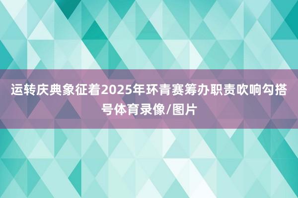 运转庆典象征着2025年环青赛筹办职责吹响勾搭号体育录像/图片