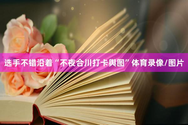 选手不错沿着“不夜合川打卡舆图”体育录像/图片