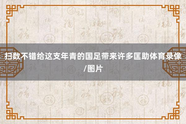 扫数不错给这支年青的国足带来许多匡助体育录像/图片
