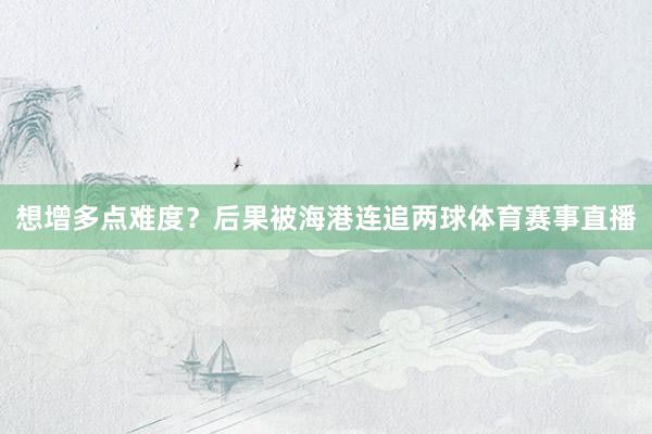 想增多点难度?后果被海港连追两球体育赛事直播