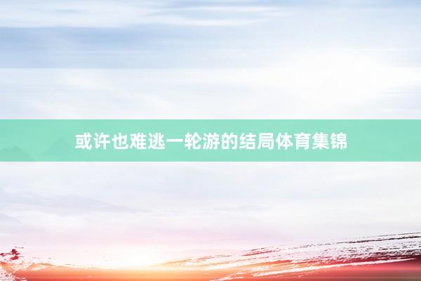 或许也难逃一轮游的结局体育集锦