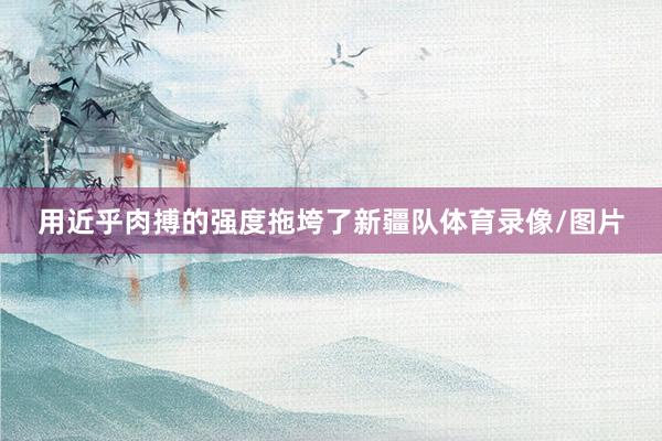 用近乎肉搏的强度拖垮了新疆队体育录像/图片