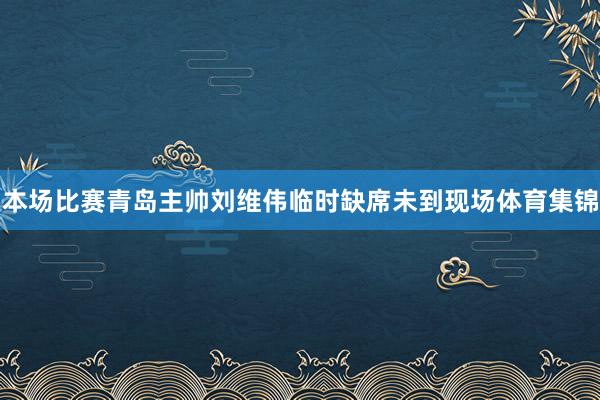 本场比赛青岛主帅刘维伟临时缺席未到现场体育集锦