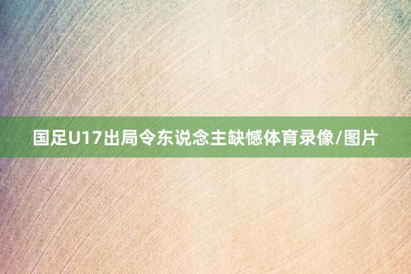 国足U17出局令东说念主缺憾体育录像/图片