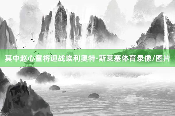 其中赵心童将迎战埃利奥特·斯莱塞体育录像/图片