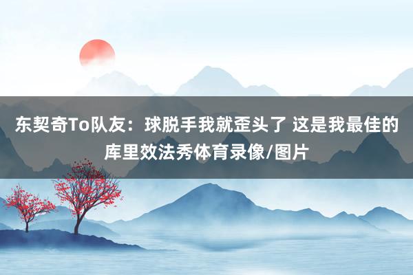 东契奇To队友：球脱手我就歪头了 这是我最佳的库里效法秀体育录像/图片