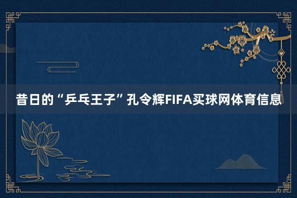 昔日的“乒乓王子”孔令辉FIFA买球网体育信息