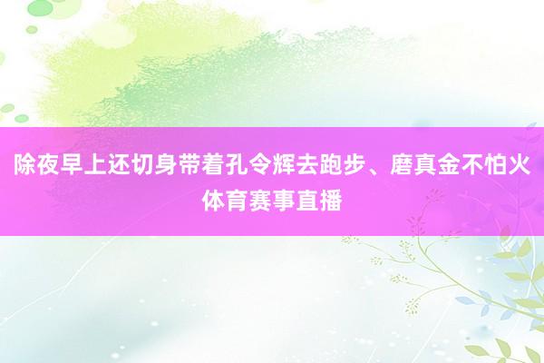 除夜早上还切身带着孔令辉去跑步、磨真金不怕火体育赛事直播