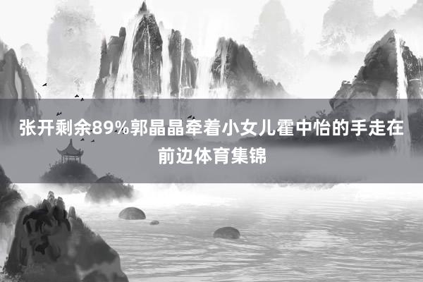 张开剩余89%郭晶晶牵着小女儿霍中怡的手走在前边体育集锦