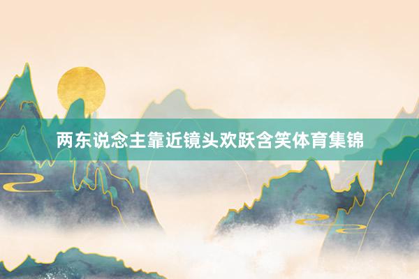 两东说念主靠近镜头欢跃含笑体育集锦