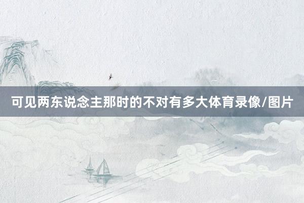可见两东说念主那时的不对有多大体育录像/图片