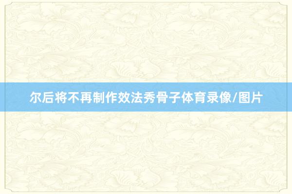 尔后将不再制作效法秀骨子体育录像/图片