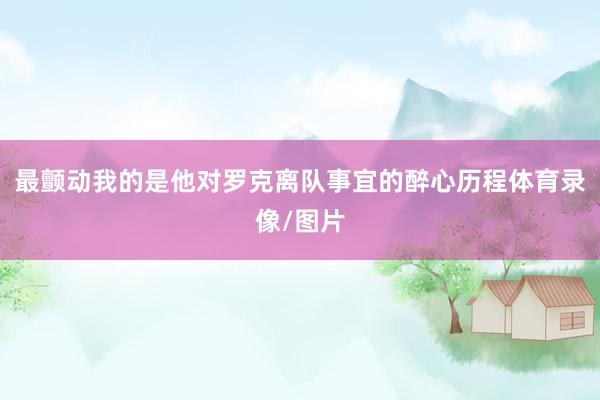 最颤动我的是他对罗克离队事宜的醉心历程体育录像/图片