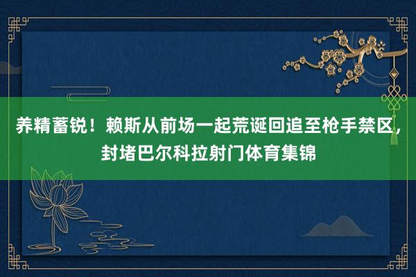 养精蓄锐！赖斯从前场一起荒诞回追至枪手禁区，封堵巴尔科拉射门体育集锦