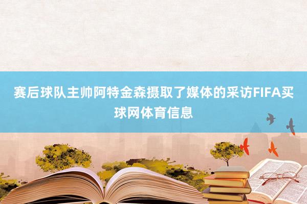 赛后球队主帅阿特金森摄取了媒体的采访FIFA买球网体育信息