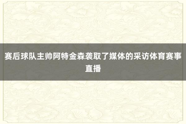 赛后球队主帅阿特金森袭取了媒体的采访体育赛事直播