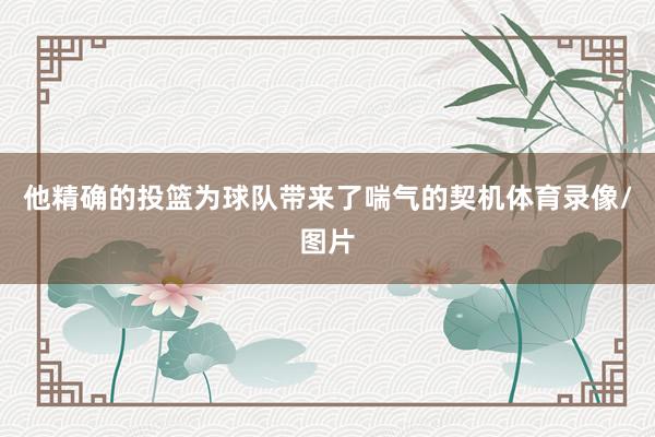 他精确的投篮为球队带来了喘气的契机体育录像/图片
