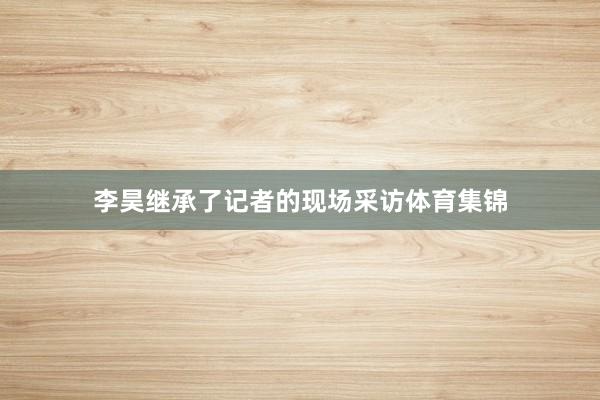 李昊继承了记者的现场采访体育集锦