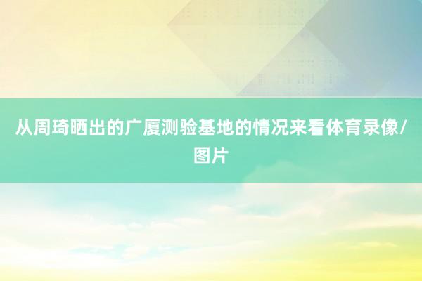 从周琦晒出的广厦测验基地的情况来看体育录像/图片