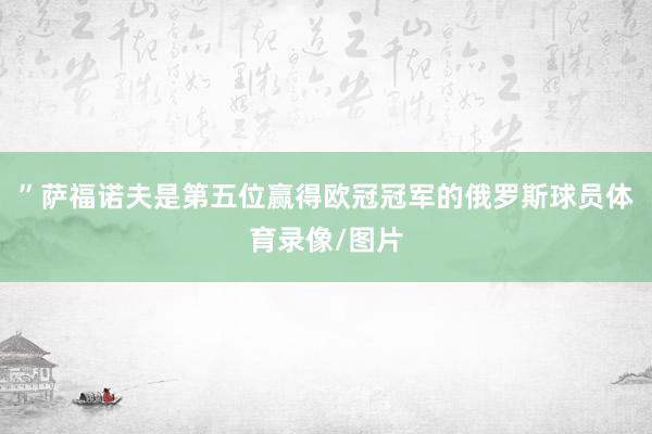 ”萨福诺夫是第五位赢得欧冠冠军的俄罗斯球员体育录像/图片