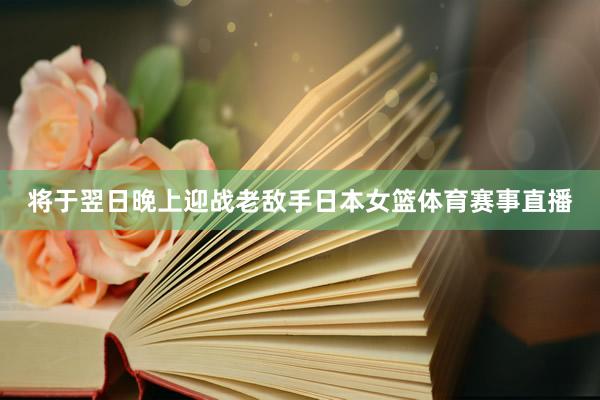 将于翌日晚上迎战老敌手日本女篮体育赛事直播