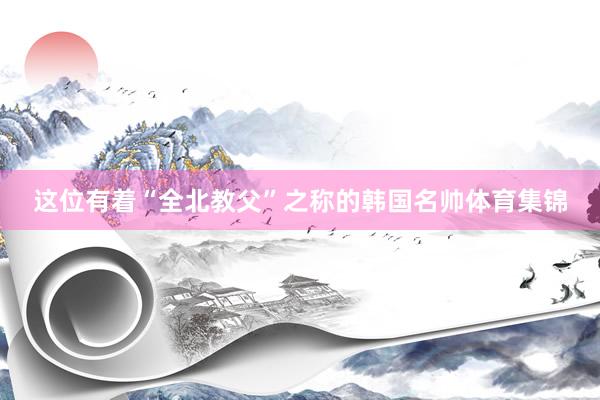 这位有着“全北教父”之称的韩国名帅体育集锦