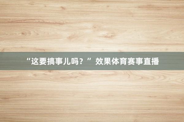 “这要搞事儿吗?” 效果体育赛事直播