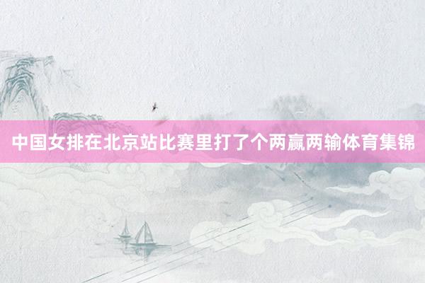 中国女排在北京站比赛里打了个两赢两输体育集锦