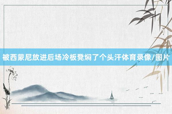 被西蒙尼放进后场冷板凳焖了个头汗体育录像/图片