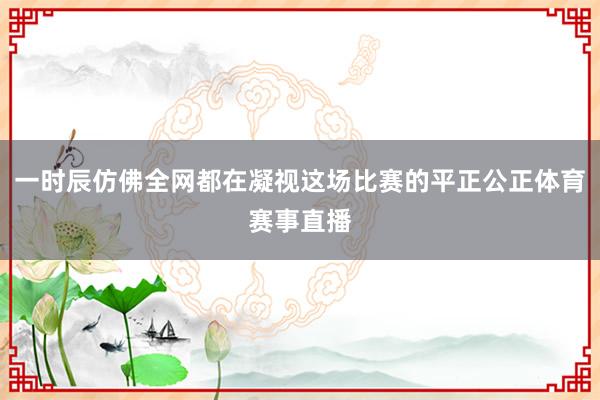 一时辰仿佛全网都在凝视这场比赛的平正公正体育赛事直播
