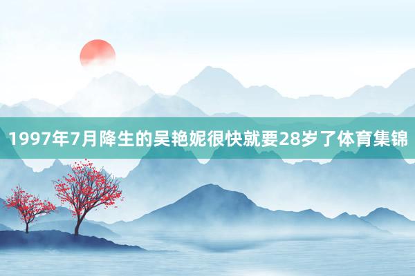 1997年7月降生的吴艳妮很快就要28岁了体育集锦