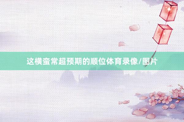 这横蛮常超预期的顺位体育录像/图片