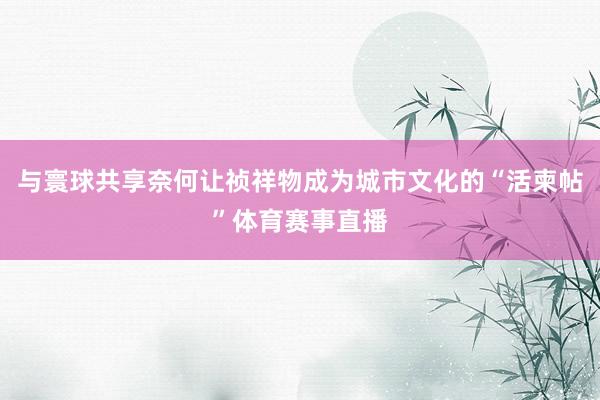 与寰球共享奈何让祯祥物成为城市文化的“活柬帖”体育赛事直播