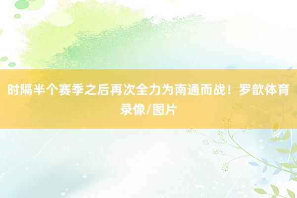 时隔半个赛季之后再次全力为南通而战！罗歆体育录像/图片