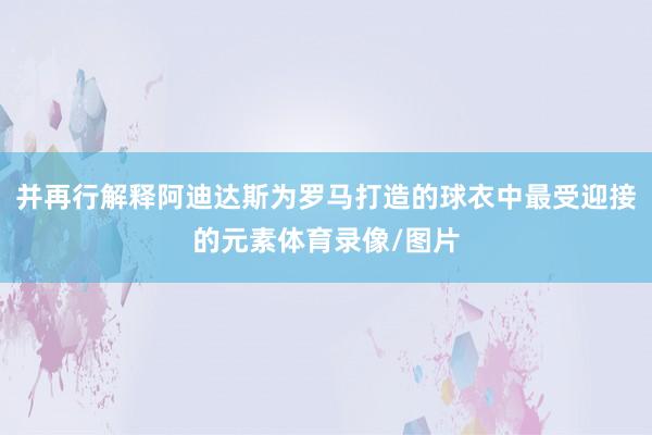 并再行解释阿迪达斯为罗马打造的球衣中最受迎接的元素体育录像/图片