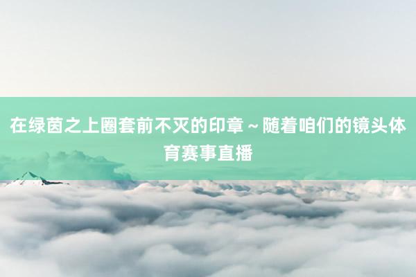 在绿茵之上圈套前不灭的印章～随着咱们的镜头体育赛事直播