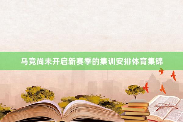 马竞尚未开启新赛季的集训安排体育集锦