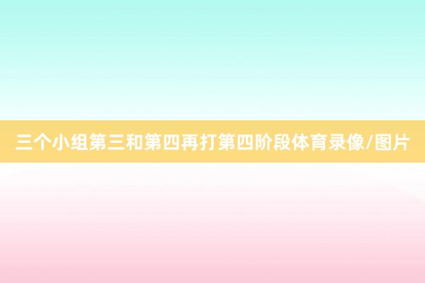 三个小组第三和第四再打第四阶段体育录像/图片