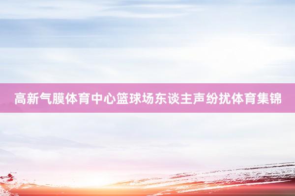 高新气膜体育中心篮球场东谈主声纷扰体育集锦